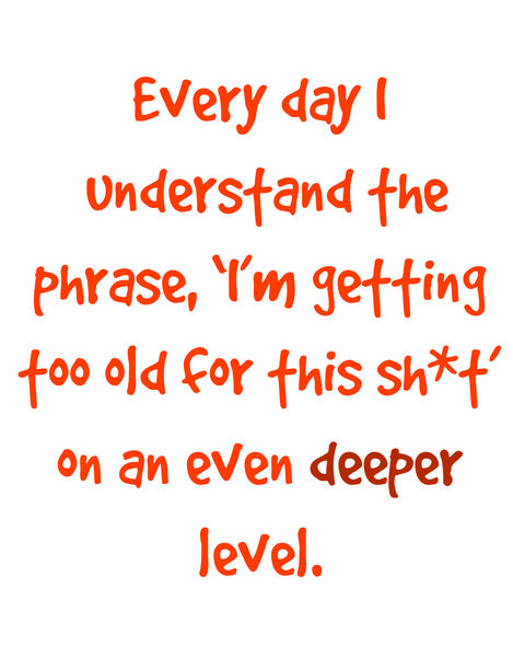 Everyday I understand the phrase,'I'm getting too old for this sh*t' on an even deeper level.