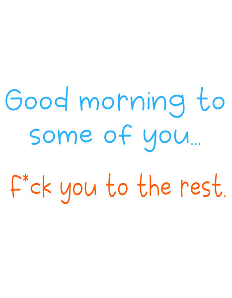 Good morning to some of you. F*ck you to the rest.