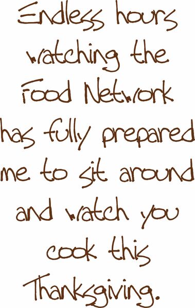 Endless hours watching the Food Network has fully prepared me to sit around and watch you cook this Thanksgiving.