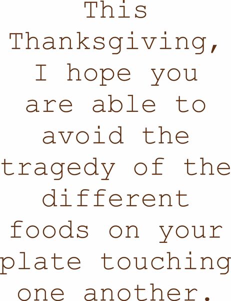 This Thanksgiving, I hope you are able to avoid the tragedyof the different foods on your plate touching one another.