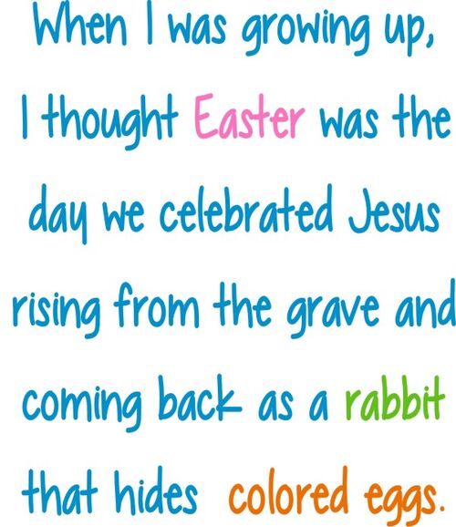 When I was growing up I thought Easter was the day we celebrates Jesus rising from the grave, coming back as a rabbit that hides colored eggs.