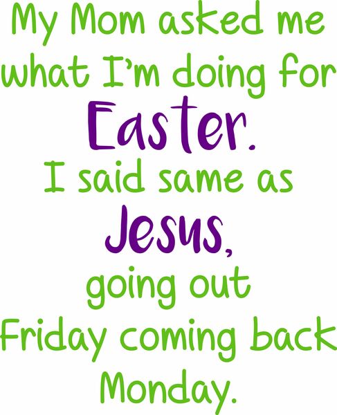 My Mom asked me what I was doing for Easter. I said same as Jesus, going out Friday coming back Monday.