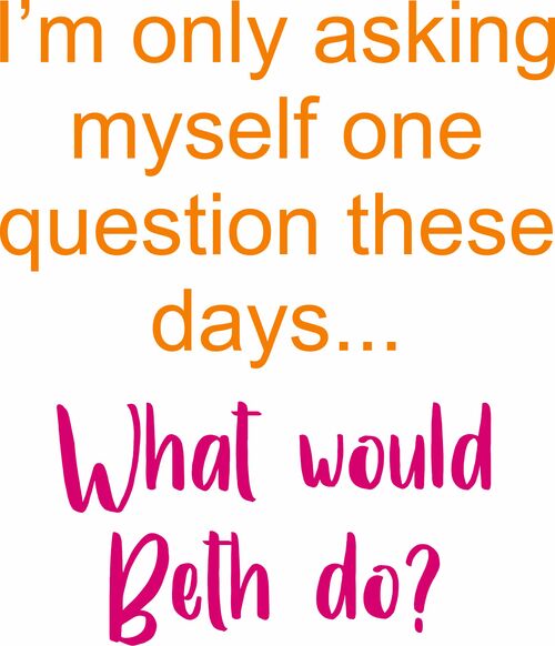 I'm only asking myself one question these days. What would Beth do?