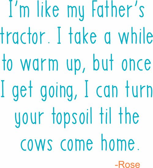 I'm like my Father's tractor. I may take awhile to warm up, but once I get going, I can turn your topsoil til the cows come home.