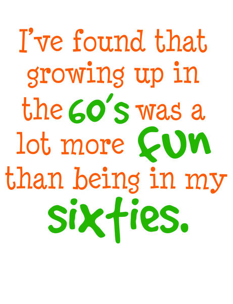 I've found that growing up in the 60' was a lot more fun than being in my sixties.