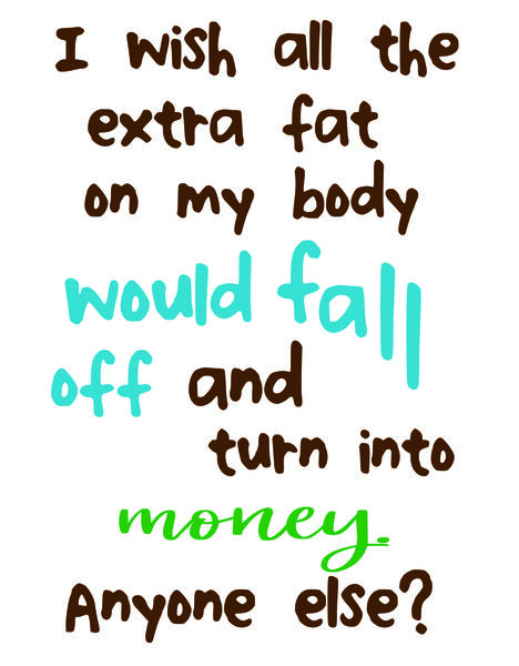 I wish all the fat on my body would fall off and turn into money. Anyone else?