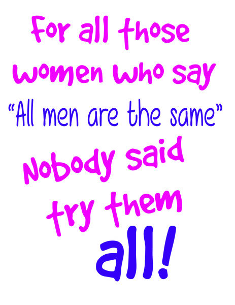 For all those women who say " All men are the same" Nobody said try them all!