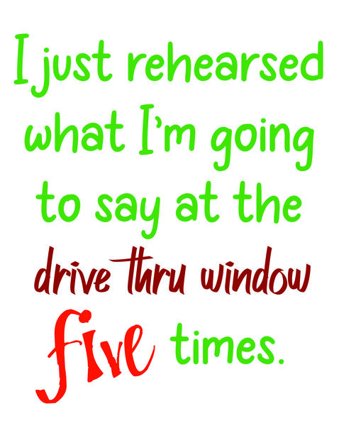 I just rehearsed what I'm going to say at the drive-thru window five times.