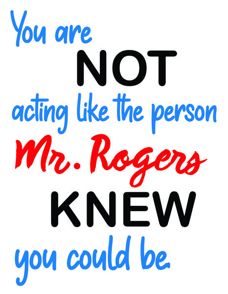 You are not acting like the person Mr. Rogers knew you could be.