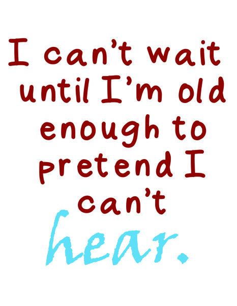 I can't wait until I'm old enough to pretend I can't hear.