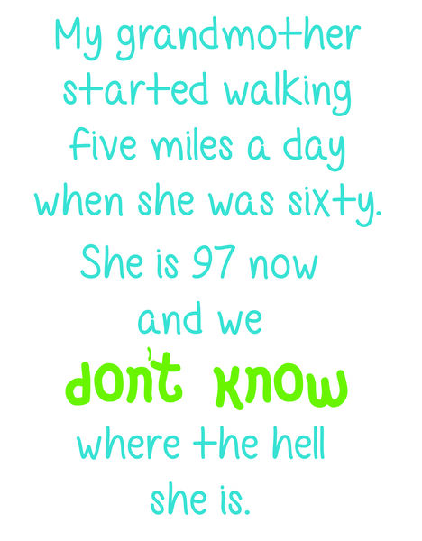 My grandmother started walking five miles a day when she was sixty. She is 97 now and we don't know where the hell she is.