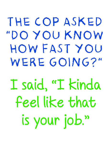 The cop asked, "Do you know how fast you were going?" I said, " I kinda feel like that is your job."