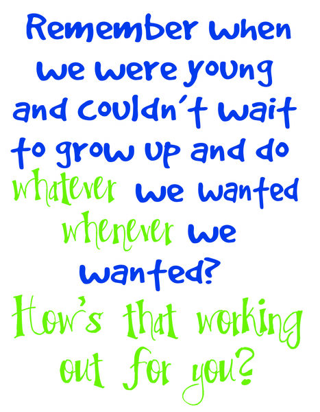 Remember when we were young and couldn't wait to grow up and do whatever we wanted whenever we wanted? How's that working out for you?