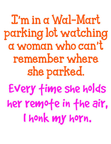 I'm in a Wal-Mart parking lot watching a woman who can't remember where she parked. Everytime she holds her remote in the air, I honk my horn.