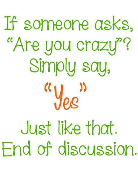 If someone asks, "Are you crazy?" Simply say "Yes". Just like that. End of discussion.