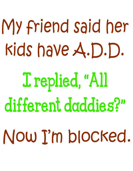 My friend said her kids have A.D.D. I asked, "All different daddies?" Now I'm blocked.