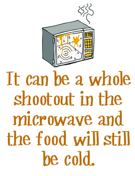 It can be a whole shootout in the microwave and the food will still be cold.