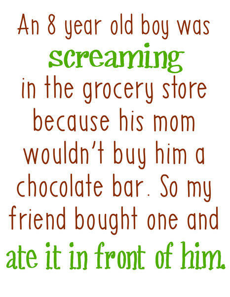 An 8 year old boy was screaming in the grocery store because his mom wouldn't buy him a chocolate bar. So my friend bought one and ate it in front of him.