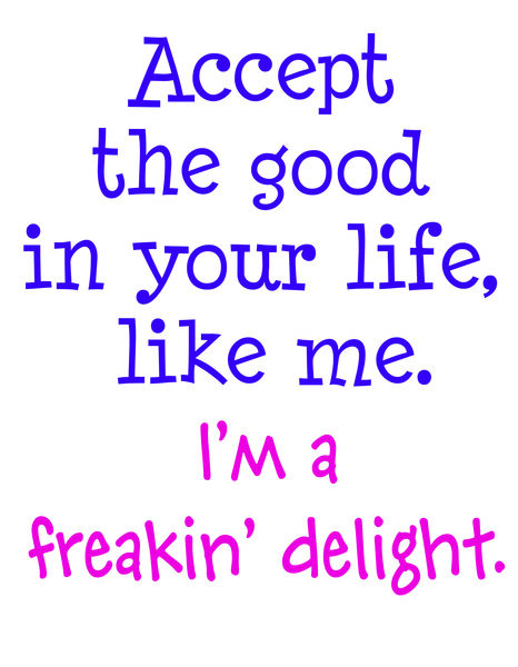 Accept the good in your life, like me. I'm a freakin' delight.