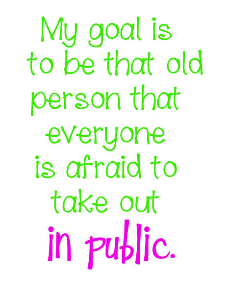 My goal is to be that old person that everyone is afraid to take out in oublic .