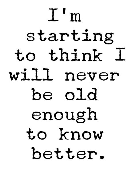 I'm starting to think I will never be old enough to know better.