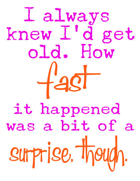 I always knew I'd get old. How fast it happened was a bit of a surprise, though.