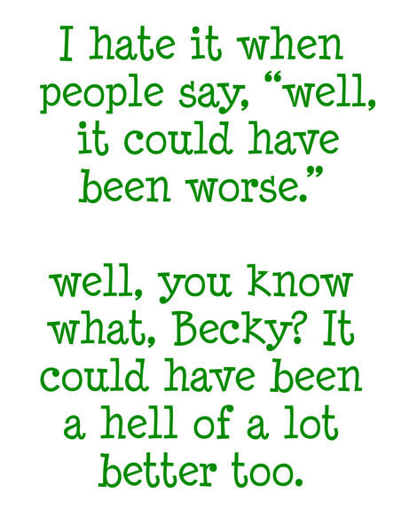 I hate it when people say;"Well, it could have been worse." Well, you know what, Becky? It could have been a hell of a lot better too.