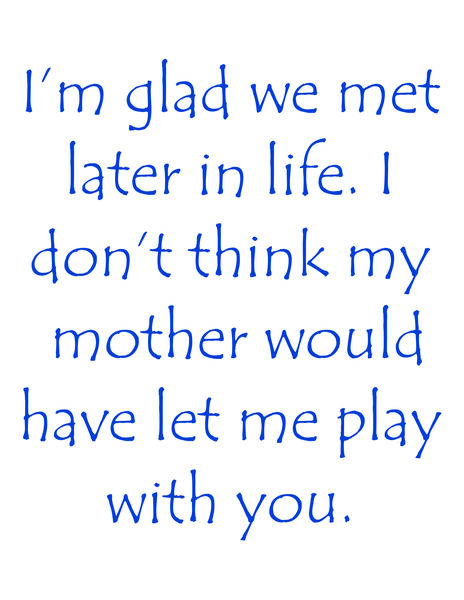 I'm glad we met later in life. I don't think my mother would have let me play with you.