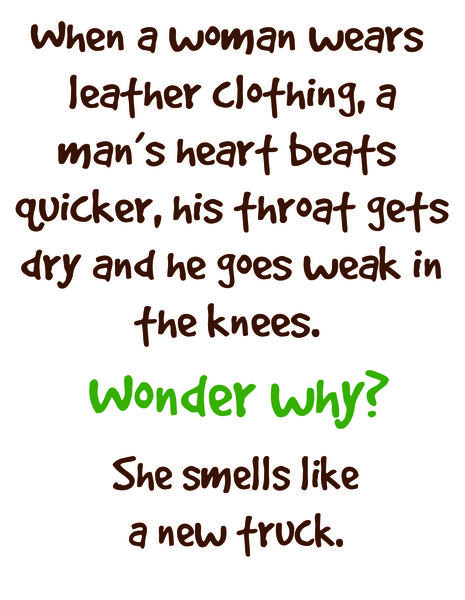 When a woman wears leather clothing, a man's heart beats quicker, his throat gets dry and he goes weak in the knees. Wonder why? She smells like a new truck.