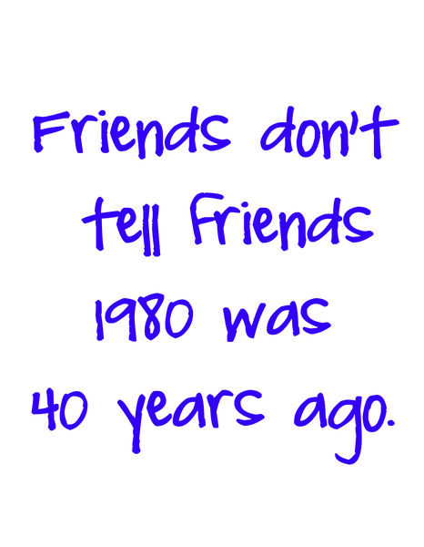 Friends don't tell friends 1980 was 40 years ago.