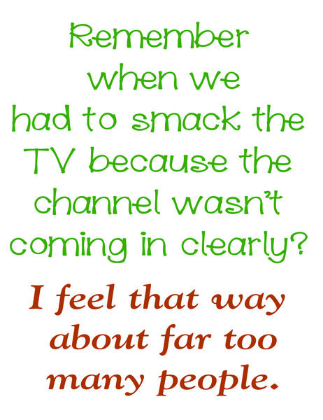 Remember when we had to smack the TV because the channel wasn't coming in clearly? I feel that way about far too many people.