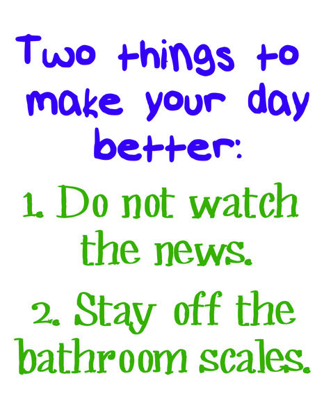 Two things to make your day better: 1. Do not watch the news. 2. Stay off the bathroom scales.