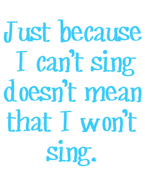 Just because I can't sing doesn't mean I won't sing.