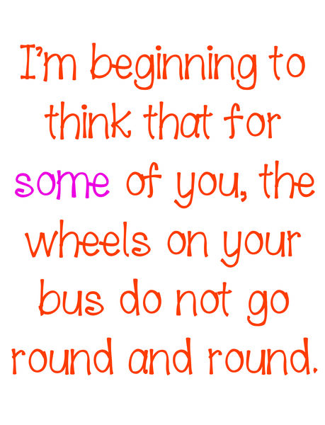 I'm beginning to thinkthat for some of you, the wheels on your bus do not go round and round.