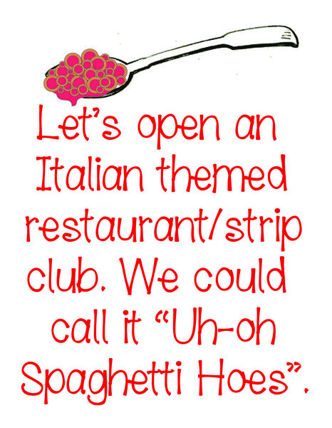 Let's open an italian themed restaurant/ strip club. We could call it "Uh-oh Spaghetti Hoes."