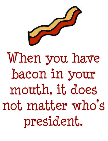 When you have bacon in your mouth, it does not matter who's president.