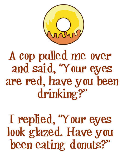 A cop pulled me over and said, "Your eyes are red, have you been drinking?"I replied,"Your eyes look glazed. Have you been eating donuts?"