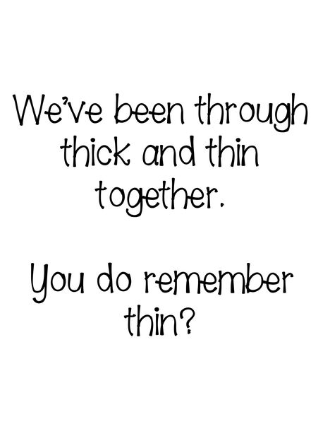 We've been through thick and thin together. You do remember thin?