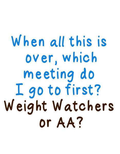 When all this is over, which metting di go to first? Weight Watchers or AA?