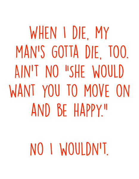 When I die, my man's gotta die, too. Ain't no "She would want you to move on and be happy." No I wouldn't.