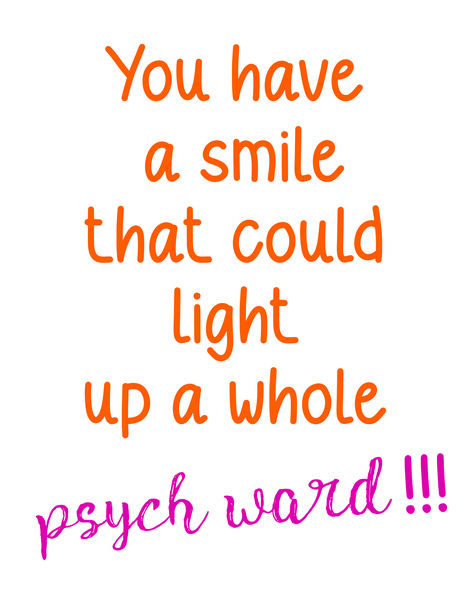 You have a smile that could light up a whole psych ward!!!