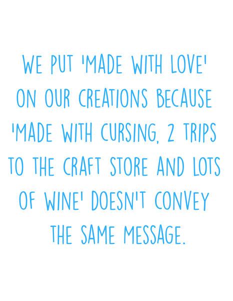 We put 'Made with Love' on our creations because 'Made with cursing, 2 trips to the craft store and lots of wine'doen't convey the same message.