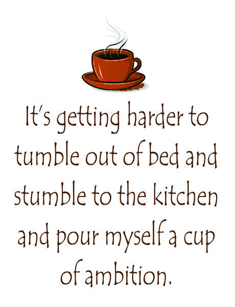 It is getting harder to tumble out of bed and stumble to the kitchen and pour myself a cup of ambition.