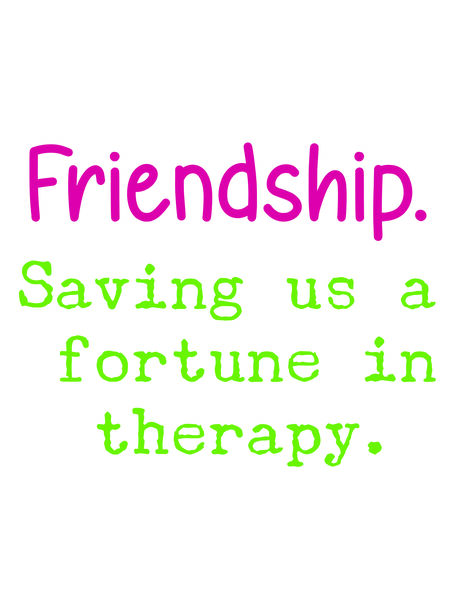 Friendship. Saving us a fortune in therapy.