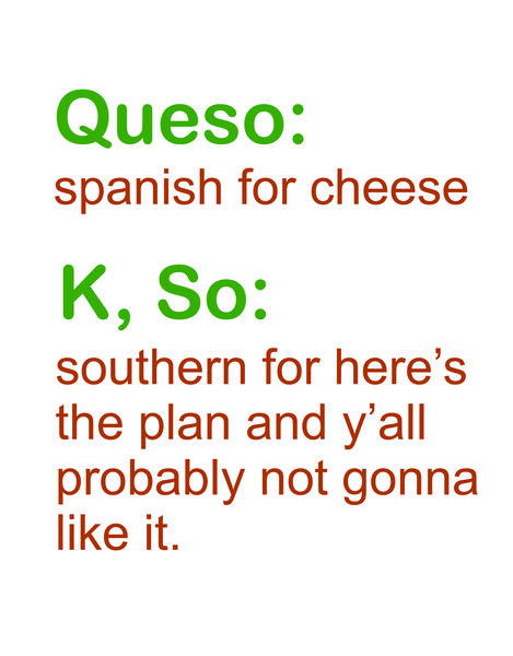 Queso: spanish for chees K, So: southern for here's the plan and y'all probably not gonna like it.