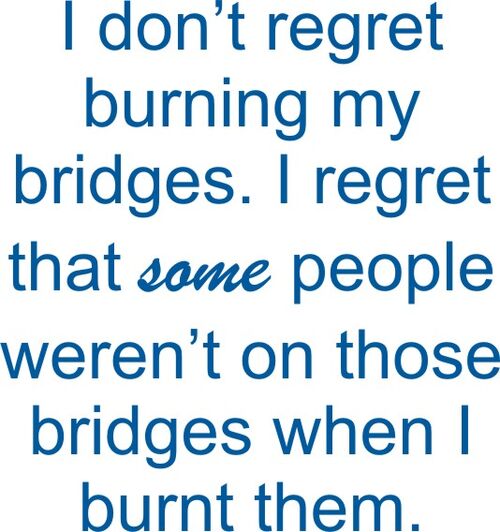 I don’t regret burning my bridges. I gret that some people weren’t on those bridges when I burnt them