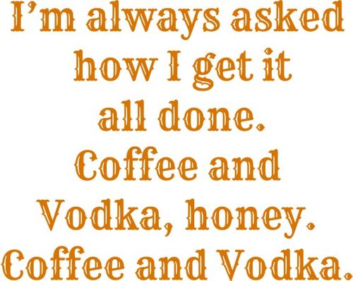 They asked how I get it all done. Coffee and vodka, honey. Coffee and vodka.