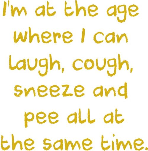 I’m at the age where I can laugh, cough, sneeze and pee all at the same time.