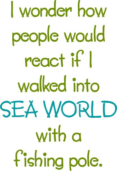 I wonder how people would react if I walked into SEA WORLD with a fishing pole.