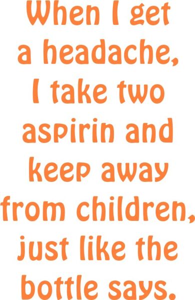 When I get a headache, I take two asprin and keep away from the children, just like the bottle says.